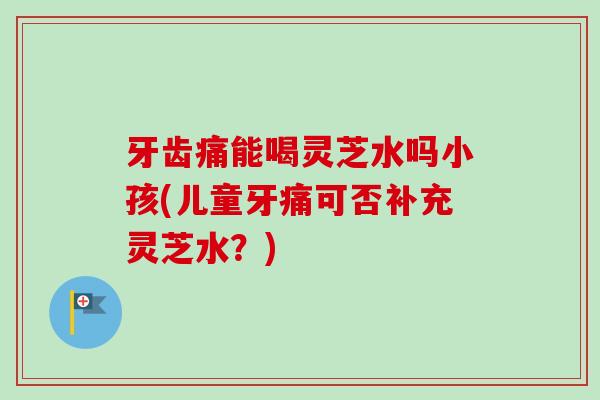 牙齿痛能喝灵芝水吗小孩(儿童牙痛可否补充灵芝水?) 牙齿痛能喝灵芝水吗小孩(儿童牙痛可否补充灵芝水?)