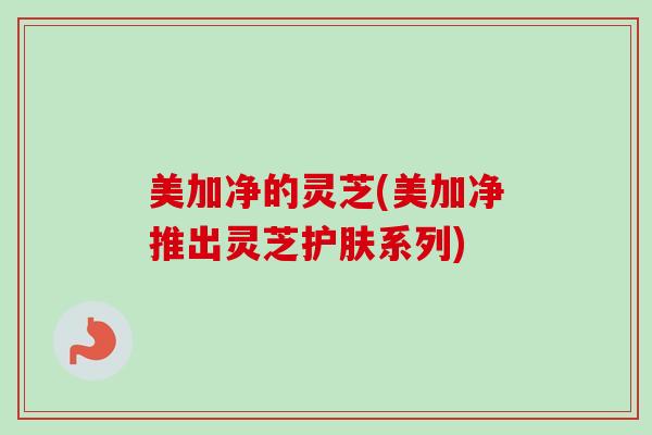 美加净的灵芝(美加净推出灵芝护肤系列)