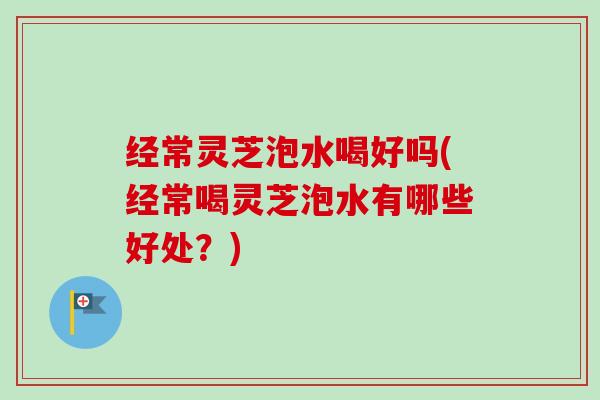 经常灵芝泡水喝好吗(经常喝灵芝泡水有哪些好处？)