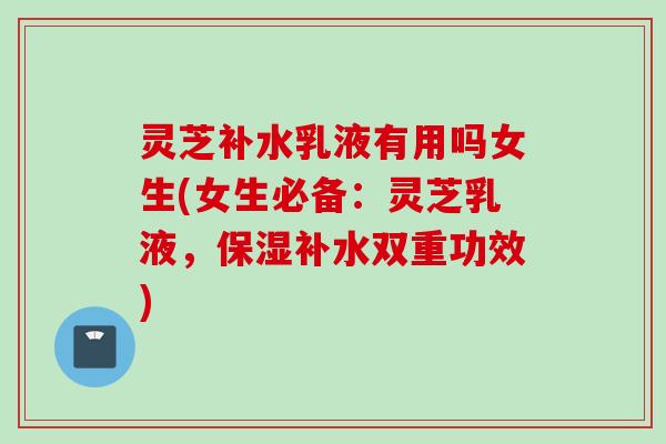 灵芝补水乳液有用吗女生(女生必备：灵芝乳液，保湿补水双重功效)