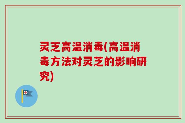 灵芝高温消毒(高温消毒方法对灵芝的影响研究)