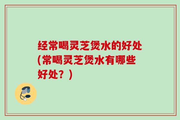 经常喝灵芝煲水的好处(常喝灵芝煲水有哪些好处？)