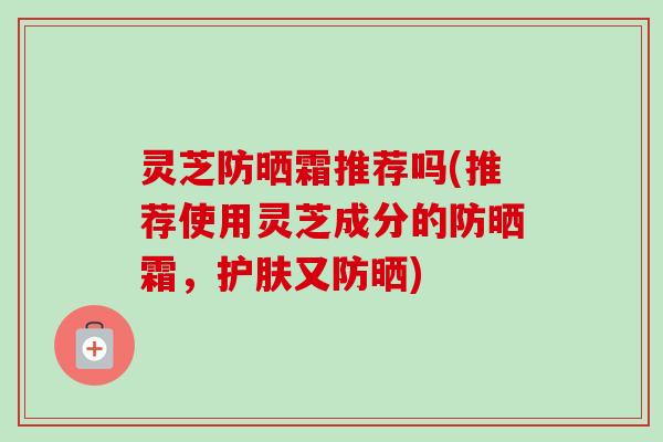 灵芝防晒霜推荐吗(推荐使用灵芝成分的防晒霜，护肤又防晒)