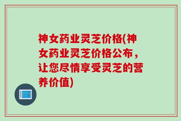 神女药业灵芝价格(神女药业灵芝价格公布，让您尽情享受灵芝的营养价值)