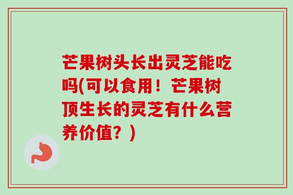芒果树头长出灵芝能吃吗(可以食用！芒果树顶生长的灵芝有什么营养价值？)