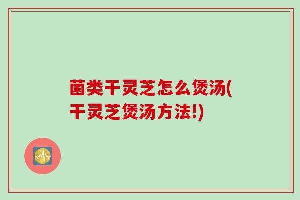 菌类干灵芝怎么煲汤(干灵芝煲汤方法!)