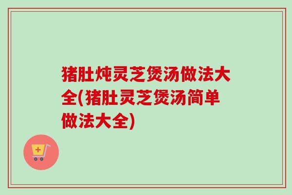 猪肚炖灵芝煲汤做法大全(猪肚灵芝煲汤简单做法大全)