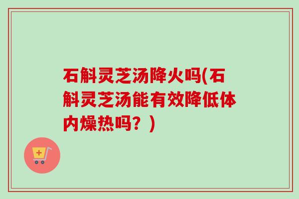 石斛灵芝汤降火吗(石斛灵芝汤能有效降低体内燥热吗？)