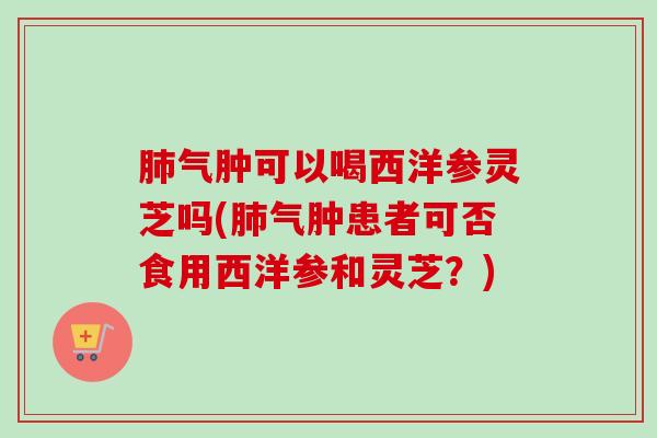 肺气肿可以喝西洋参灵芝吗(肺气肿患者可否食用西洋参和灵芝？)