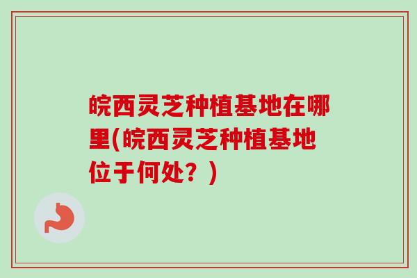皖西灵芝种植基地在哪里(皖西灵芝种植基地位于何处？)