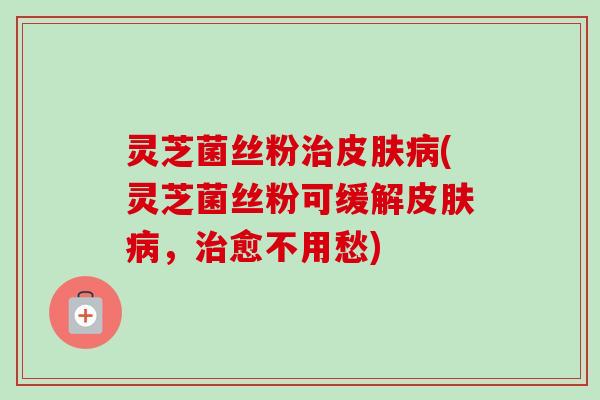 灵芝菌丝粉治皮肤病(灵芝菌丝粉可缓解皮肤病，治愈不用愁)