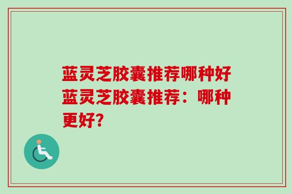 蓝灵芝胶囊推荐哪种好蓝灵芝胶囊推荐：哪种更好？