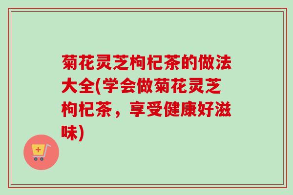 菊花灵芝枸杞茶的做法大全(学会做菊花灵芝枸杞茶，享受健康好滋味)