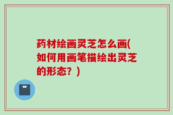 药材绘画灵芝怎么画(如何用画笔描绘出灵芝的形态？)
