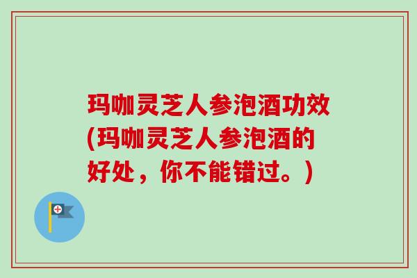 玛咖灵芝人参泡酒功效(玛咖灵芝人参泡酒的好处，你不能错过。)