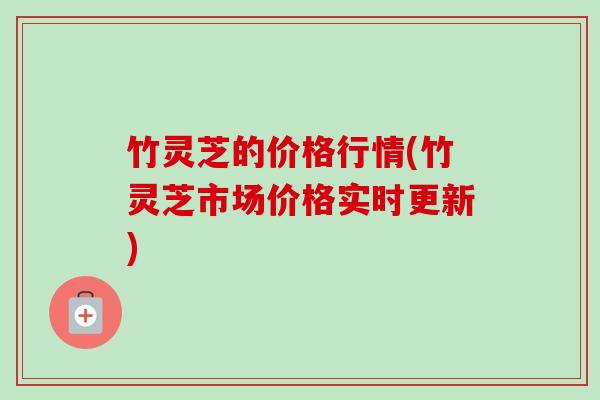 竹灵芝的价格行情(竹灵芝市场价格实时更新)