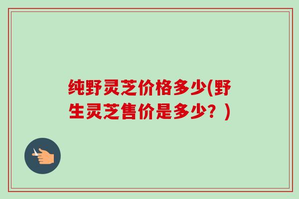 纯野灵芝价格多少(野生灵芝售价是多少？)