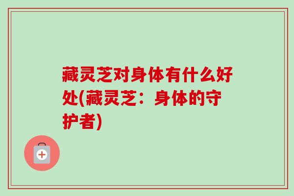藏灵芝对身体有什么好处(藏灵芝：身体的守护者)