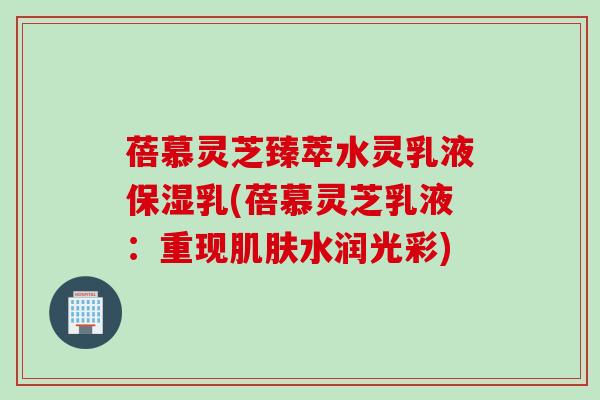蓓慕灵芝臻萃水灵乳液保湿乳(蓓慕灵芝乳液：重现水润光彩)