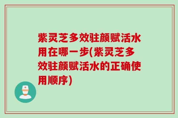 紫灵芝多效驻颜赋活水用在哪一步(紫灵芝多效驻颜赋活水的正确使用顺序)