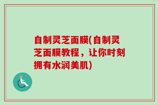 自制灵芝面膜(自制灵芝面膜教程，让你时刻拥有水润美肌)