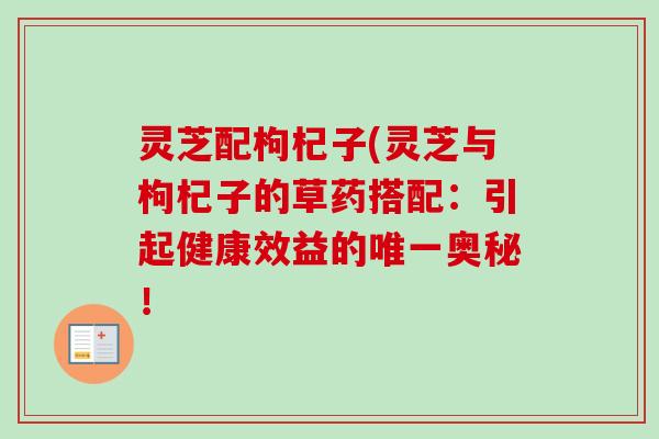 灵芝配枸杞子(灵芝与枸杞子的草药搭配：引起健康效益的唯一奥秘！