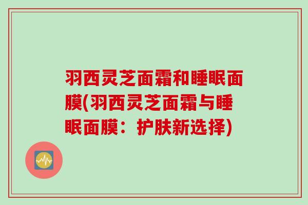 羽西灵芝面霜和睡眠面膜(羽西灵芝面霜与睡眠面膜：护肤新选择)