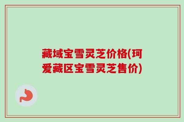 藏域宝雪灵芝价格(珂爱藏区宝雪灵芝售价)