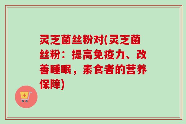 灵芝菌丝粉对(灵芝菌丝粉：提高免疫力、改善睡眠，素食者的营养保障)