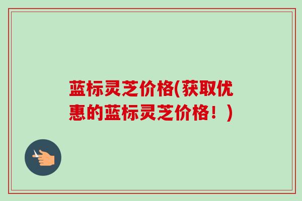 蓝标灵芝价格(获取优惠的蓝标灵芝价格！)