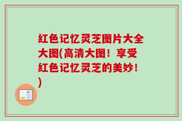 红色记忆灵芝图片大全大图(高清大图！享受红色记忆灵芝的美妙！)
