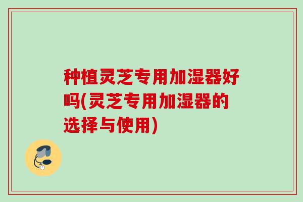 种植灵芝专用加湿器好吗(灵芝专用加湿器的选择与使用) 种植灵芝专用加湿器好吗(灵芝专用加湿器的选择与使用)