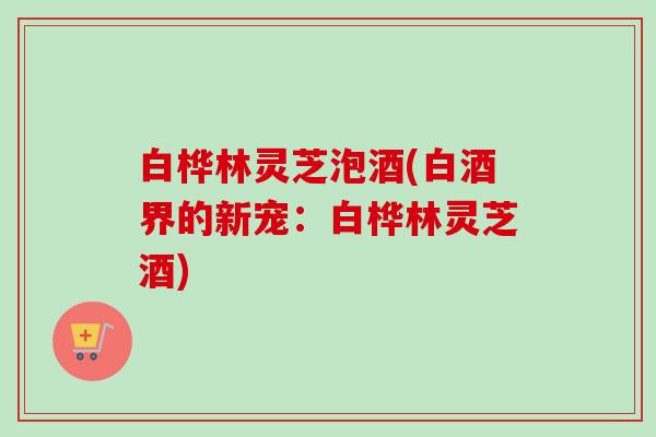 白桦林灵芝泡酒(白酒界的新宠：白桦林灵芝酒)