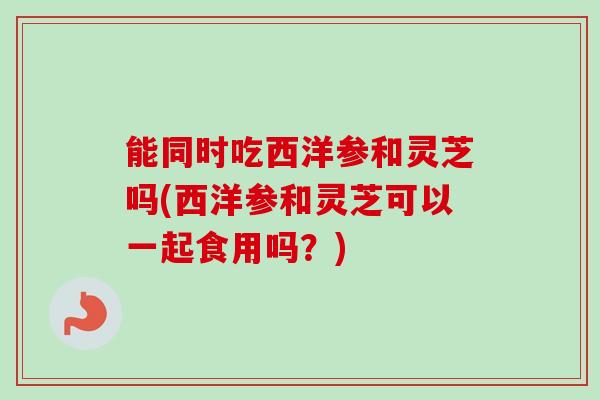能同时吃西洋参和灵芝吗(西洋参和灵芝可以一起食用吗？)