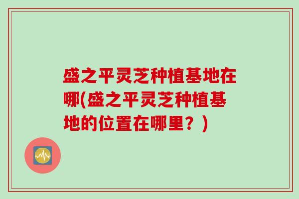 盛之平灵芝种植基地在哪(盛之平灵芝种植基地的位置在哪里？)