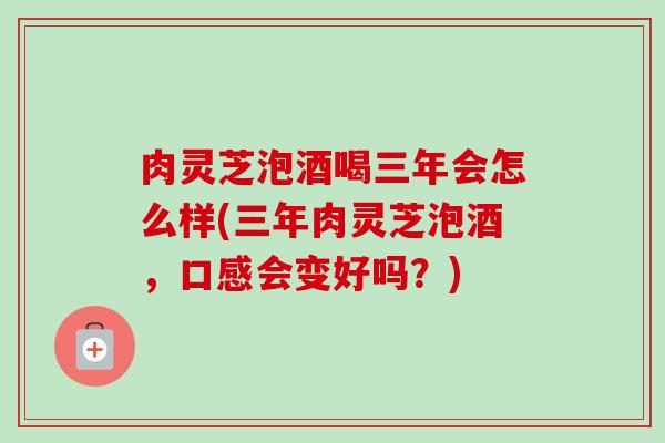 肉灵芝泡酒喝三年会怎么样(三年肉灵芝泡酒，口感会变好吗？)