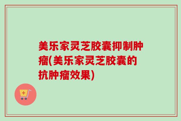 美乐家灵芝胶囊抑制肿瘤(美乐家灵芝胶囊的抗肿瘤效果)