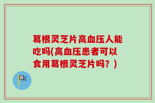 葛根灵芝片高血压人能吃吗(高血压患者可以食用葛根灵芝片吗？)