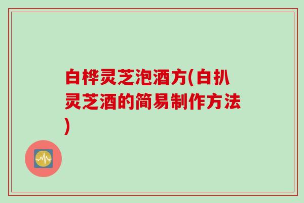 白桦灵芝泡酒方(白扒灵芝酒的简易制作方法)