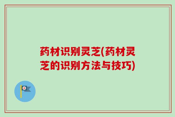药材识别灵芝(药材灵芝的识别方法与技巧)
