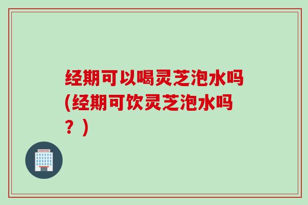 经期可以喝灵芝泡水吗(经期可饮灵芝泡水吗？)