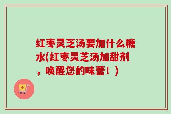 红枣灵芝汤要加什么糖水(红枣灵芝汤加甜剂，唤醒您的味蕾！)
