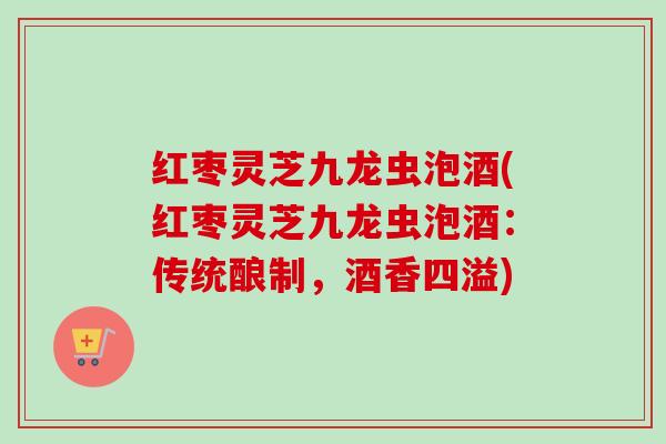 红枣灵芝九龙虫泡酒(红枣灵芝九龙虫泡酒：传统酿制，酒香四溢)