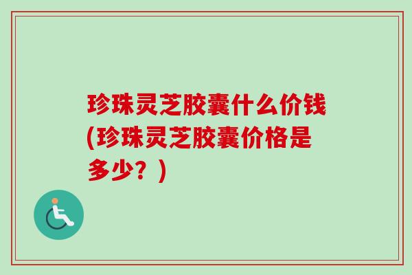 珍珠灵芝胶囊什么价钱(珍珠灵芝胶囊价格是多少？)
