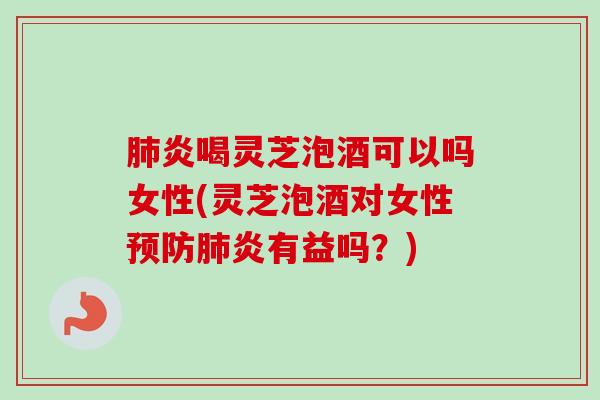 肺炎喝灵芝泡酒可以吗女性(灵芝泡酒对女性预防肺炎有益吗？)