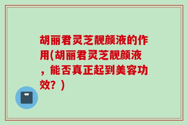 胡丽君灵芝靓颜液的作用(胡丽君灵芝靓颜液，能否真正起到美容功效？)