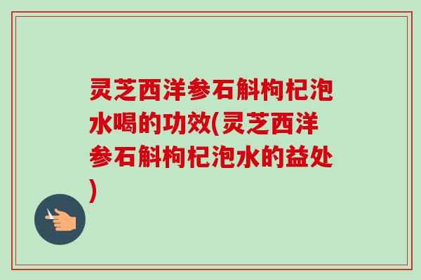 灵芝西洋参石斛枸杞泡水喝的功效(灵芝西洋参石斛枸杞泡水的益处)