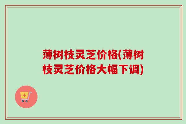 薄树枝灵芝价格(薄树枝灵芝价格大幅下调)