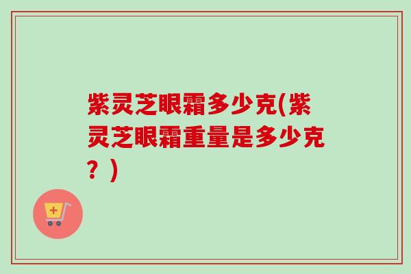 紫灵芝眼霜多少克(紫灵芝眼霜重量是多少克?)