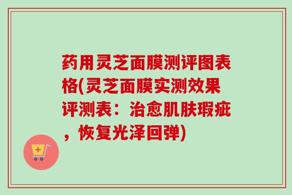 药用灵芝面膜测评图表格(灵芝面膜实测效果评测表：治愈肌肤瑕疵，恢复光泽回弹)
